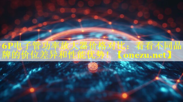 6P电子管功率放大器价格对比：看看不同品牌的价位差异和性能优势！