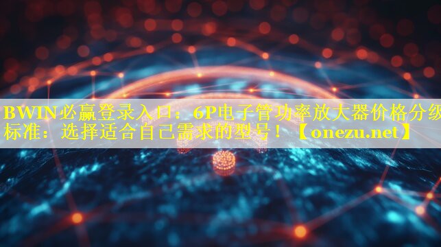 BWIN必赢登录入口：6P电子管功率放大器价格分级标准：选择适合自己需求的型号！