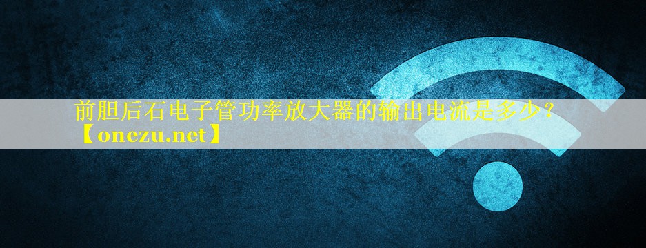 前胆后石电子管功率放大器的输出电流是多少? 前胆后石电子管功率放大器的输出电流是多少?