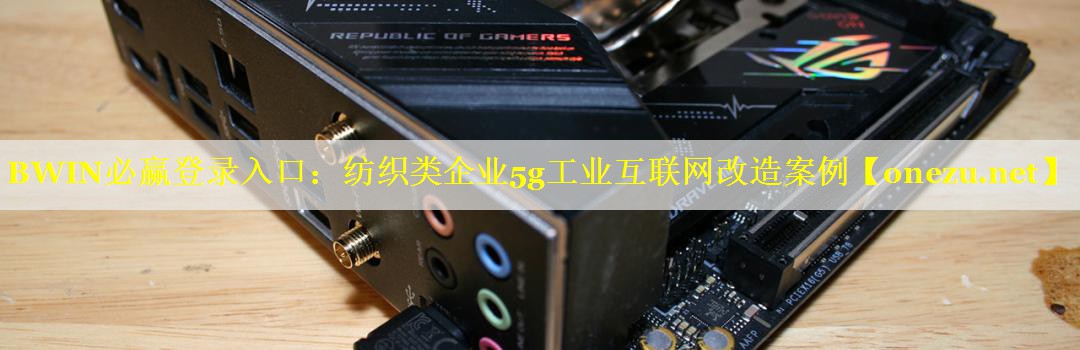 纺织类企业5g工业互联网改造案例 纺织类企业5g工业互联网改造案例