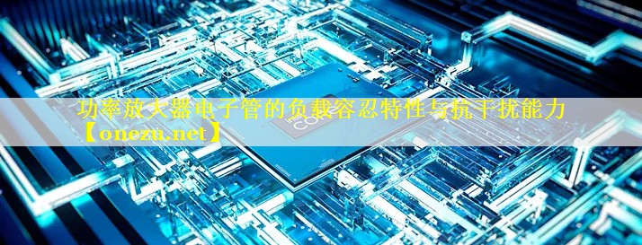 功率放大器电子管的负载容忍特性与抗干扰能力 功率放大器电子管的负载容忍特性与抗干扰能力